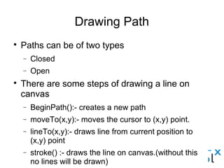 Drawing Path
● Paths can be of two types
– Closed
– Open
● There are some steps of drawing a line on canvas
– BeginPath():- creates a new path
– moveTo(x,y):- moves the cursor to (x,y) point.
– lineTo(x,y):- draws line from current position to (x,y) point
– stroke() :- draws the line on canvas.(without this no lines will be
drawn)
– closePath():- draws line from current position to first point.
– fill():- fills the closed path.
 