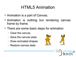 HTML5 Animation
● Animation is a part of Canvas.
● Animation is nothing but rendering canvas
frame by frame.
● There are some basic steps for animation
– Clear the canvas
– Save the canvas state
– Draw animated shapes
– Restore canvas state
 