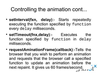 Controlling the animation cont...
● setInterval(fxn, delay):- Starts repeatedly executing the
function specified by function every delay milliseconds.
● setTimeout(fnx,delay):- Executes the function specified
by function in delay milliseconds.
● requestAminationFrame(callback):-Tells the browser that
you wish to perform an animation and requests that the
browser call a specified function to update an animation
before the next repaint. It gives us 60 frames/second.
 