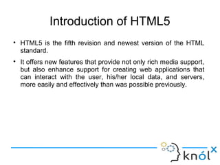 Introduction of HTML5
● HTML5 is the fifth revision and newest version of the HTML
standard.
● It offers new features that provide not only rich media support,
but also enhance support for creating web applications that
can interact with the user, his/her local data, and servers,
more easily and effectively than was possible previously.
 