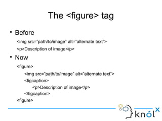 The <figure> tag
● Before
<img src=”path/to/image” alt=”alternate text”>
<p>Description of image</p>
● Now
<figure>
<img src=”path/to/image” alt=”alternate text”>
<figcaption>
<p>Description of image</p>
</figcaption>
<figure>
 