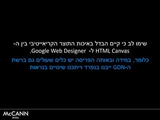 ‫ה‬ ‫בין‬ ‫הקריאייטיבי‬ ‫התוצר‬ ‫באיכות‬ ‫הבדל‬ ‫קיים‬ ‫כי‬ ‫לב‬ ‫שימו‬-
HTML Canvas‫ל‬-Google Web Designer.
‫כלומר‬,‫ברשת‬ ‫גם‬ ‫שעולים‬ ‫כלים‬ ‫יש‬ ‫הפריסה‬ ‫ובאותה‬ ‫במידה‬
‫ה‬-GDN‫בנראות‬ ‫שינויים‬ ‫וייתכנו‬ ‫בנפרד‬ ‫ייבנו‬
 