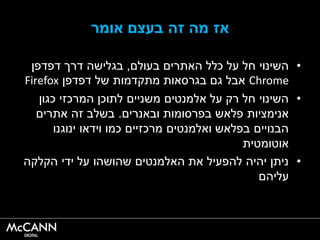 ‫אומר‬ ‫בעצם‬ ‫זהĬ ‫מה‬ ‫אז‬
•‫בעולם‬ ‫האתרים‬ ‫כלל‬ ‫על‬ ‫חל‬ ‫השינוי‬,‫דפדפן‬ ‫דרך‬ ‫בגלישה‬
Chrome‫דפדפן‬ ‫של‬ ‫מתקדמות‬ ‫בגרסאות‬ ‫גם‬ ‫אבל‬Firefox
•‫כגון‬ ‫המרכזי‬ ‫לתוכן‬ ‫משניים‬ ‫אלמנטים‬ ‫על‬ ‫רק‬ ‫חל‬ ‫השינוי‬
‫ובאנרים‬ ‫בפרסומות‬ ‫פלאש‬ ‫אנימציות‬.‫אתרים‬ ‫זהĬ ‫בשלב‬
‫ינוגנו‬ ‫וידאו‬ ‫כמו‬ ‫מרכזיים‬ ‫ואלמנטים‬ ‫בפלאש‬ ‫הבנויים‬
‫אוטומטית‬
•‫הקלקה‬ ‫ידי‬ ‫על‬ ‫שהושהו‬ ‫האלמנטים‬ ‫את‬ ‫להפעיל‬ ‫יהיה‬ ‫ניתן‬
‫עליהם‬
 