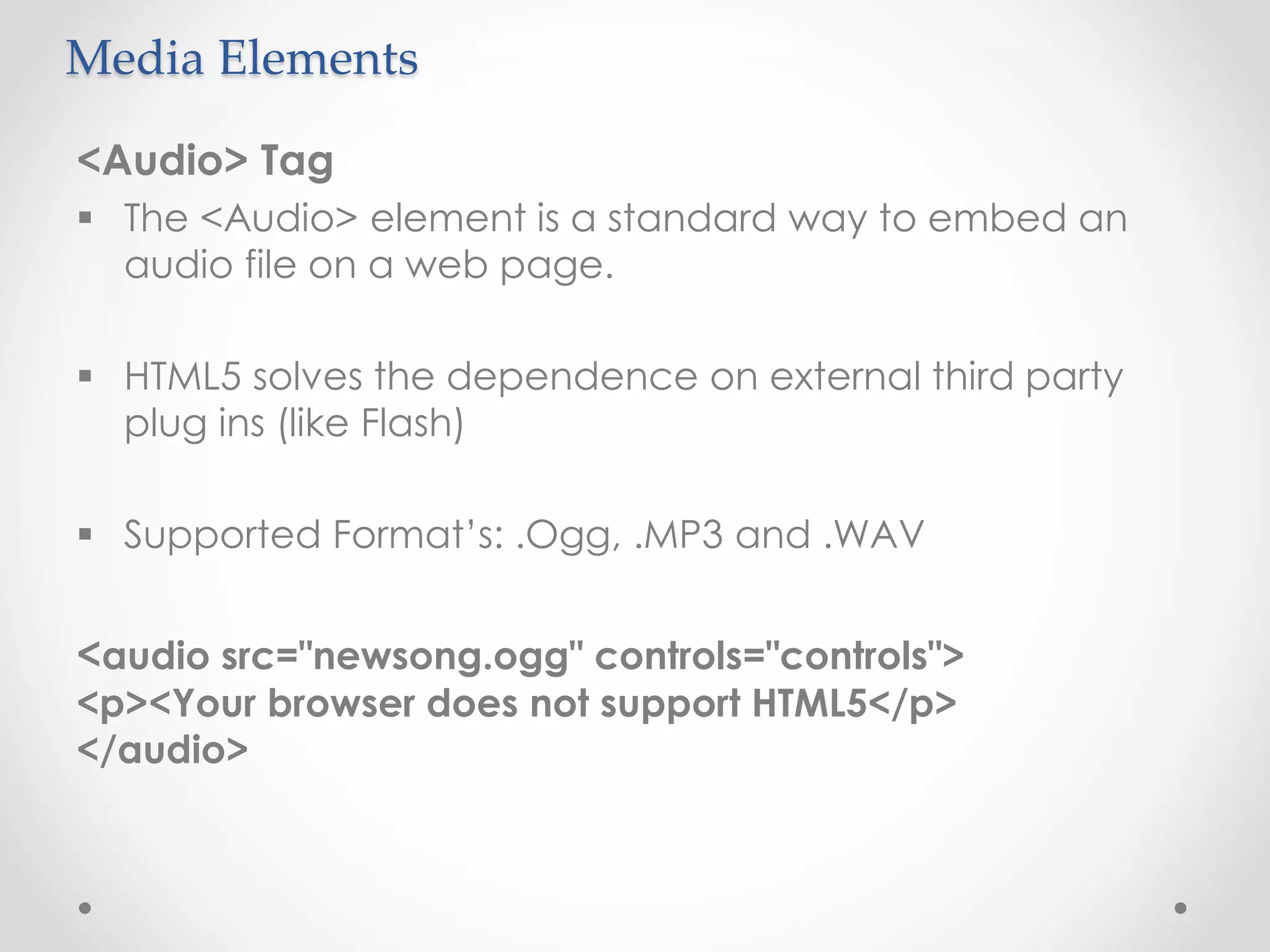 Media Elements
<Audio> Tag
 The <Audio> element is a standard way to embed an
audio file on a web page.
 HTML5 solves the dependence on external third party
plug ins (like Flash)
 Supported Format’s: .Ogg, .MP3 and .WAV
<audio src="newsong.ogg" controls="controls">
<p><Your browser does not support HTML5</p>
</audio>
 