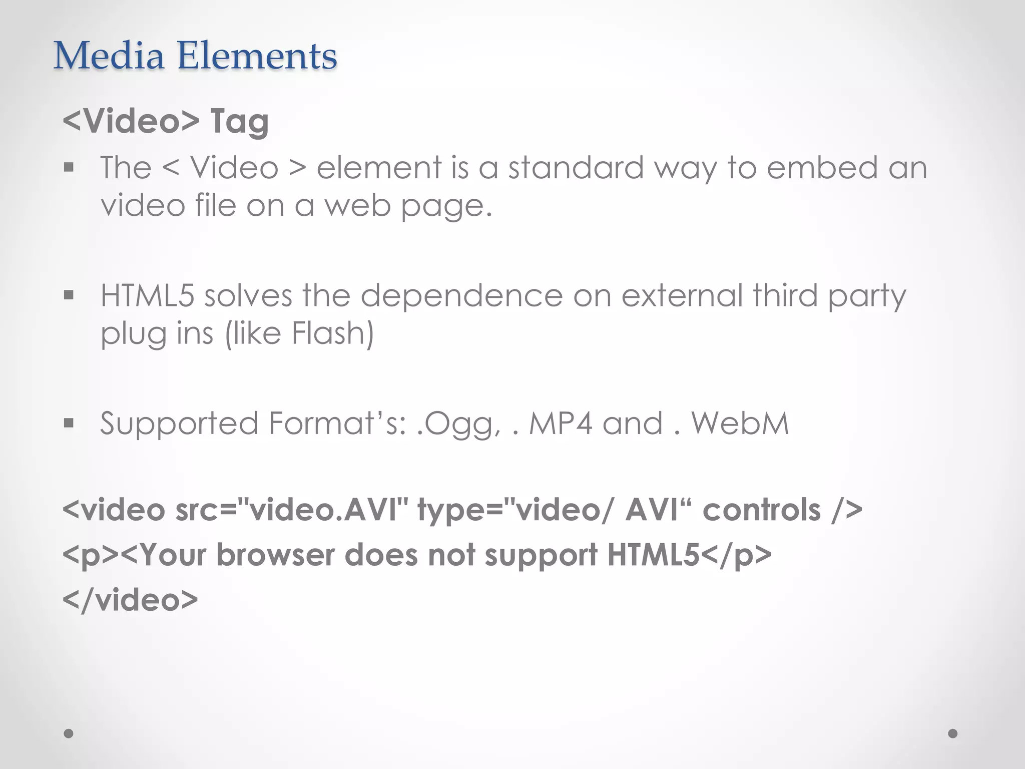 Media Elements
<Video> Tag
 The < Video > element is a standard way to embed an
video file on a web page.
 HTML5 solves the dependence on external third party
plug ins (like Flash)
 Supported Format’s: .Ogg, . MP4 and . WebM
<video src="video.AVI" type="video/ AVI“ controls />
<p><Your browser does not support HTML5</p>
</video>
 