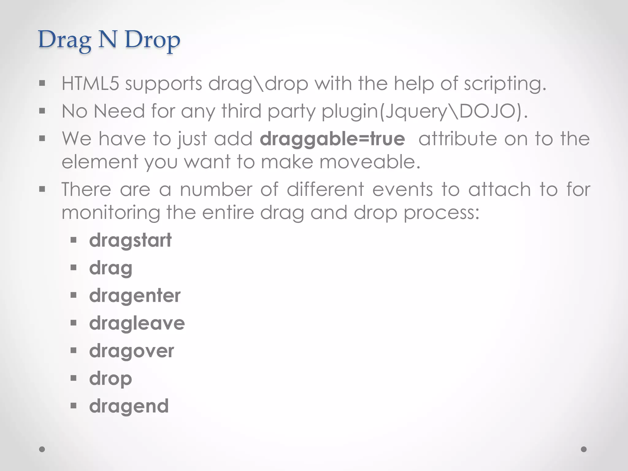 Drag N Drop
 HTML5 supports dragdrop with the help of scripting.
 No Need for any third party plugin(JqueryDOJO).
 We have to just add draggable=true attribute on to the
element you want to make moveable.
 There are a number of different events to attach to for
monitoring the entire drag and drop process:
 dragstart
 drag
 dragenter
 dragleave
 dragover
 drop
 dragend
 
