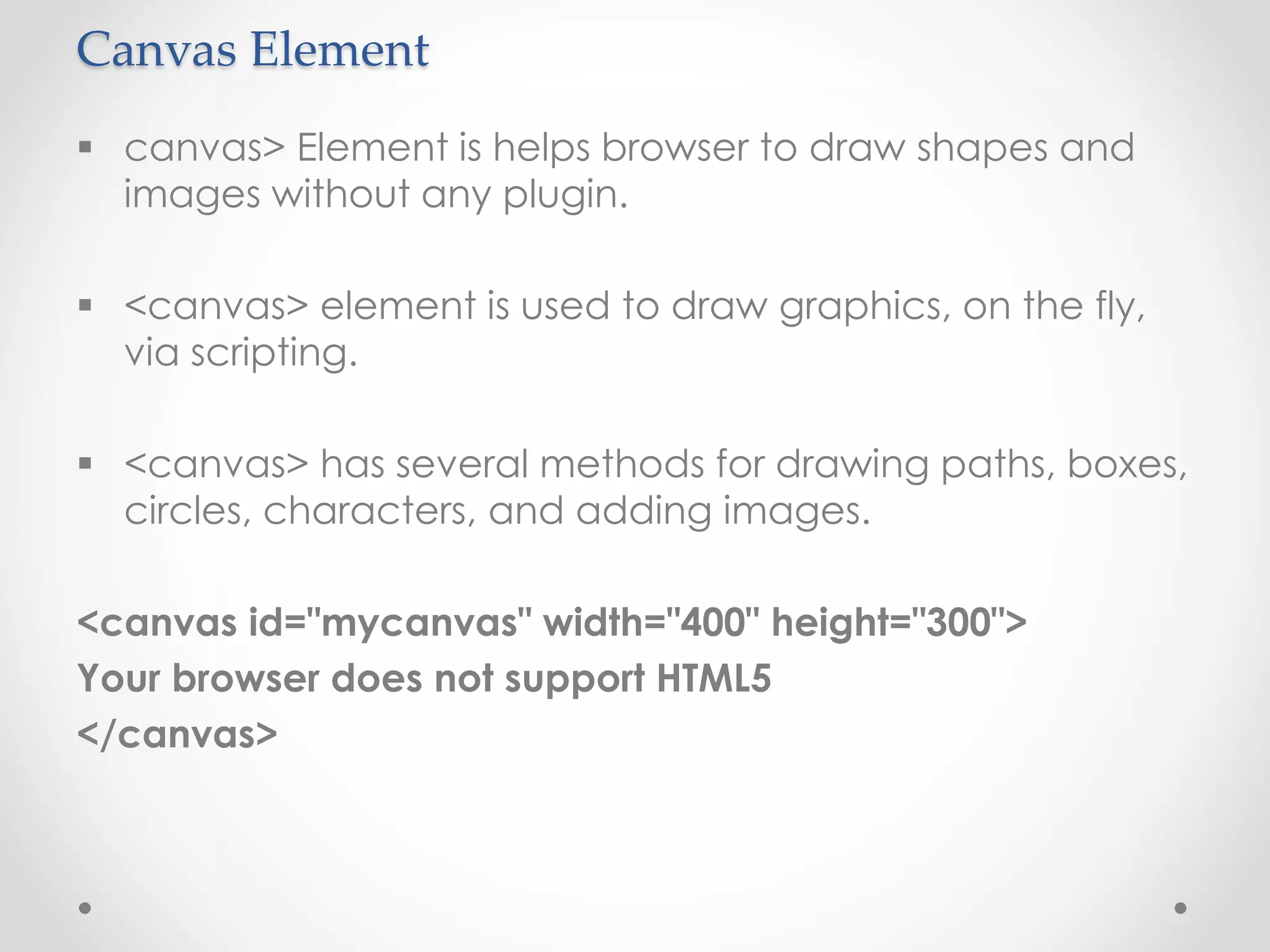 Canvas Element
 canvas> Element is helps browser to draw shapes and
images without any plugin.
 <canvas> element is used to draw graphics, on the fly,
via scripting.
 <canvas> has several methods for drawing paths, boxes,
circles, characters, and adding images.
<canvas id="mycanvas" width="400" height="300">
Your browser does not support HTML5
</canvas>
 