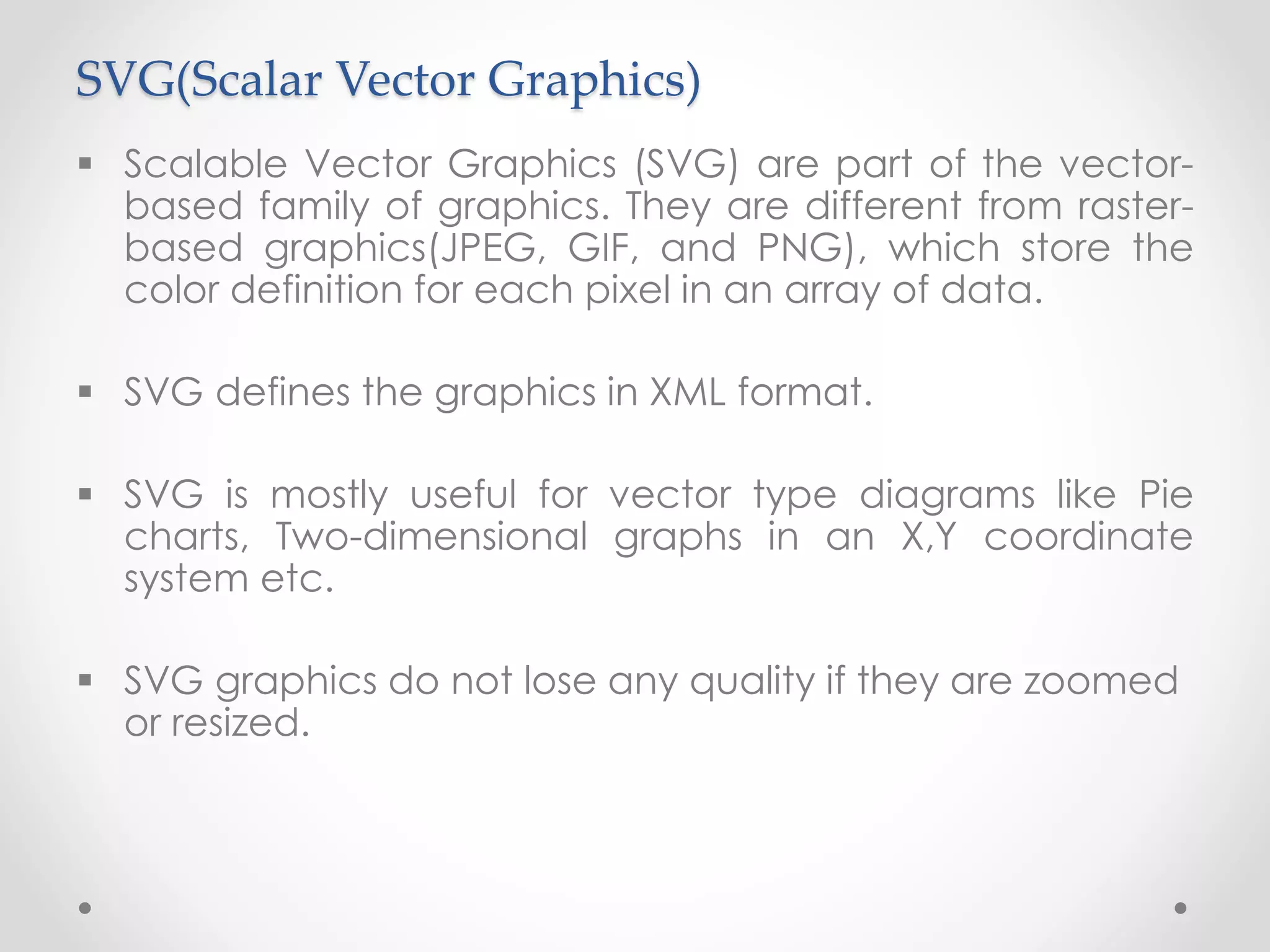 SVG(Scalar Vector Graphics)
 Scalable Vector Graphics (SVG) are part of the vector-
based family of graphics. They are different from raster-
based graphics(JPEG, GIF, and PNG), which store the
color definition for each pixel in an array of data.
 SVG defines the graphics in XML format.
 SVG is mostly useful for vector type diagrams like Pie
charts, Two-dimensional graphs in an X,Y coordinate
system etc.
 SVG graphics do not lose any quality if they are zoomed
or resized.
 