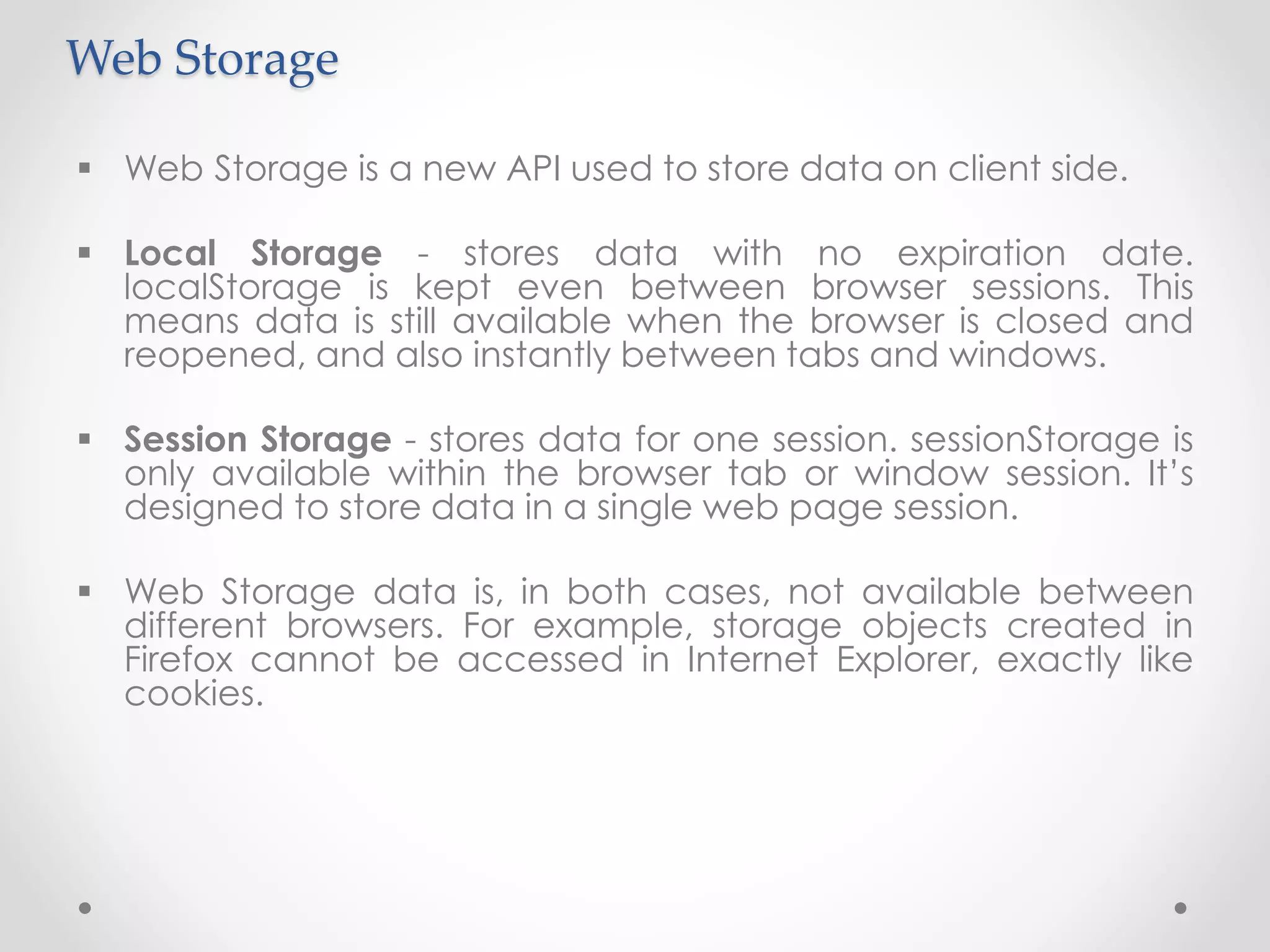 Web Storage
 Web Storage is a new API used to store data on client side.
 Local Storage - stores data with no expiration date.
localStorage is kept even between browser sessions. This
means data is still available when the browser is closed and
reopened, and also instantly between tabs and windows.
 Session Storage - stores data for one session. sessionStorage is
only available within the browser tab or window session. It’s
designed to store data in a single web page session.
 Web Storage data is, in both cases, not available between
different browsers. For example, storage objects created in
Firefox cannot be accessed in Internet Explorer, exactly like
cookies.
 