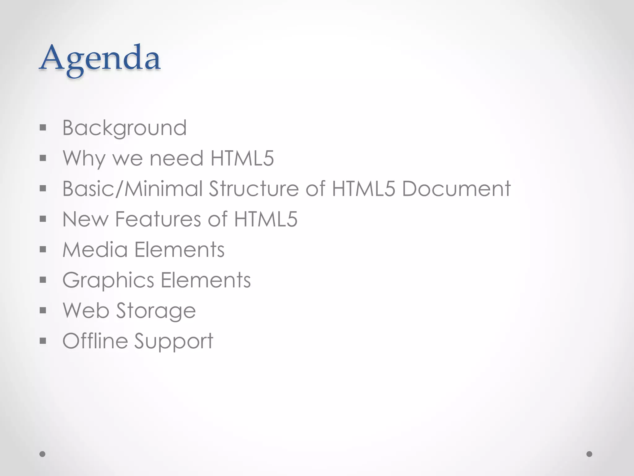 Agenda
 Background
 Why we need HTML5
 Basic/Minimal Structure of HTML5 Document
 New Features of HTML5
 Media Elements
 Graphics Elements
 Web Storage
 Offline Support
 