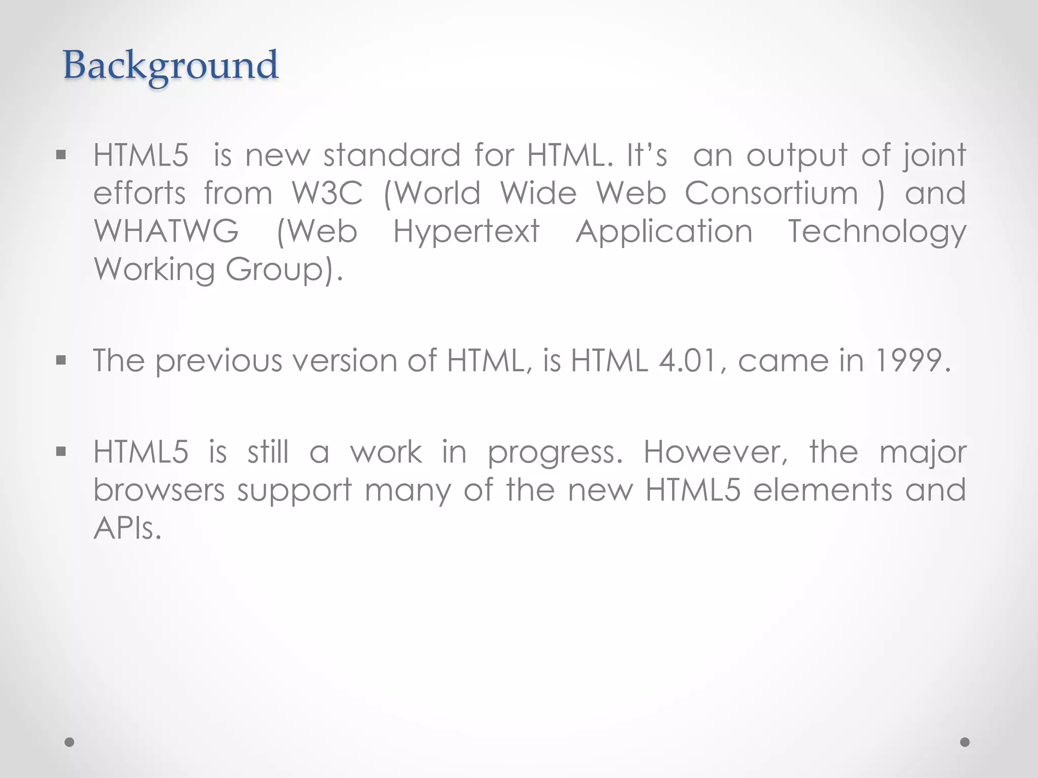 Background
 HTML5 is new standard for HTML. It’s an output of joint
efforts from W3C (World Wide Web Consortium ) and
WHATWG (Web Hypertext Application Technology
Working Group).
 The previous version of HTML, is HTML 4.01, came in 1999.
 HTML5 is still a work in progress. However, the major
browsers support many of the new HTML5 elements and
APIs.
 