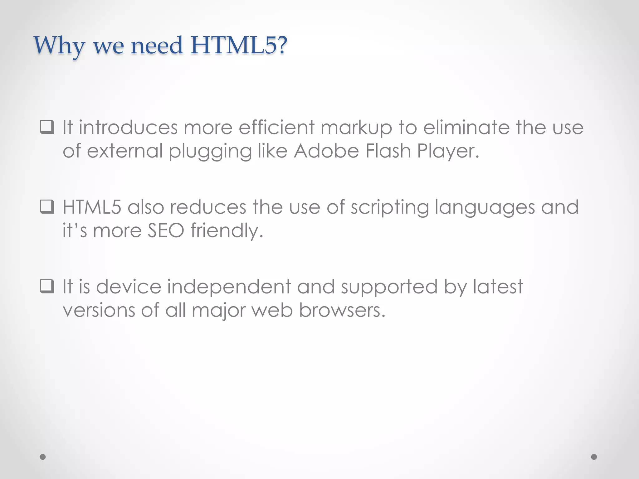 It introduces more efficient markup to eliminate the use
of external plugging like Adobe Flash Player.
 HTML5 also reduces the use of scripting languages and
it’s more SEO friendly.
 It is device independent and supported by latest
versions of all major web browsers.
Why we need HTML5?
 