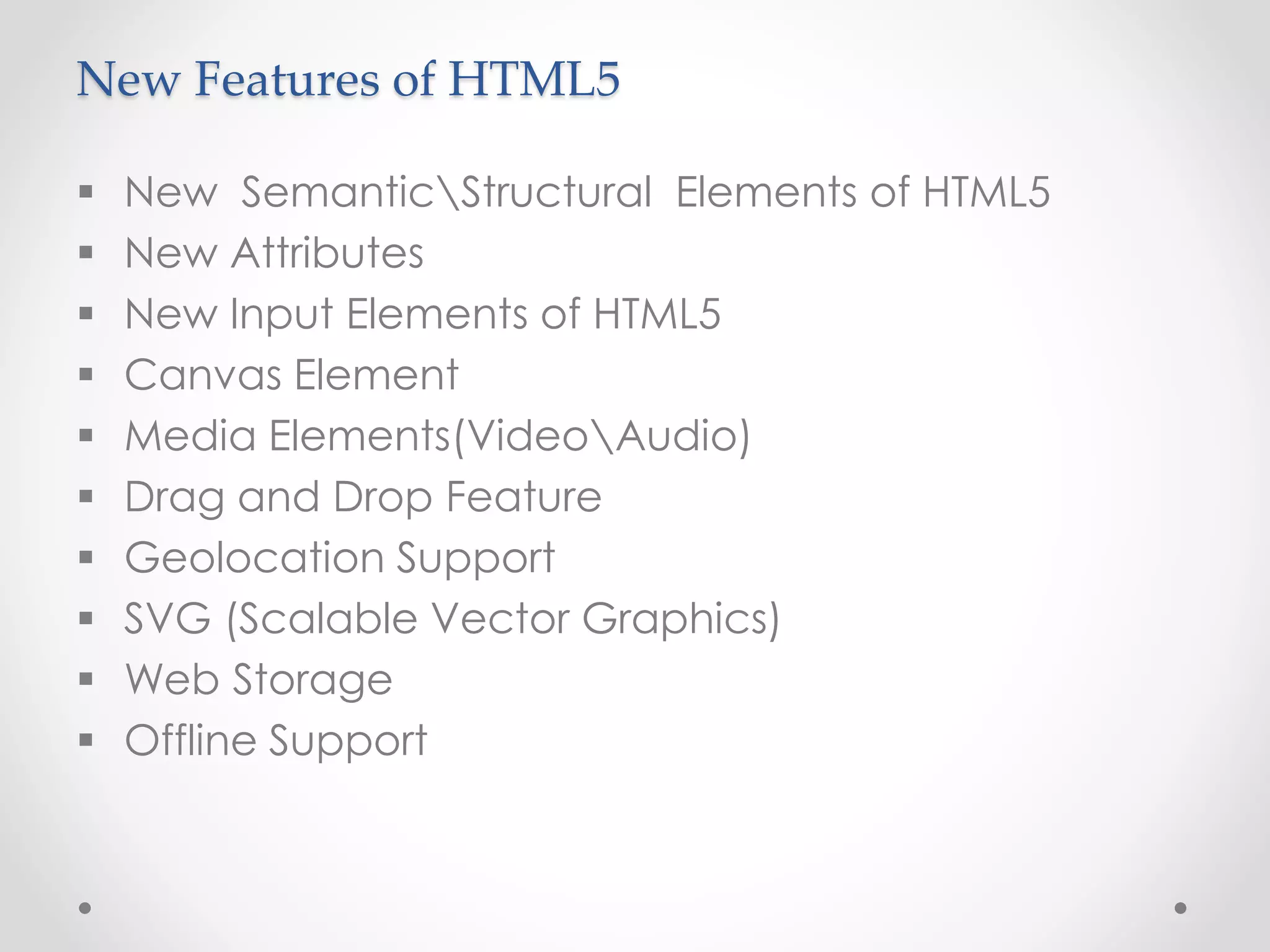 New Features of HTML5
 New SemanticStructural Elements of HTML5
 New Attributes
 New Input Elements of HTML5
 Canvas Element
 Media Elements(VideoAudio)
 Drag and Drop Feature
 Geolocation Support
 SVG (Scalable Vector Graphics)
 Web Storage
 Offline Support
 