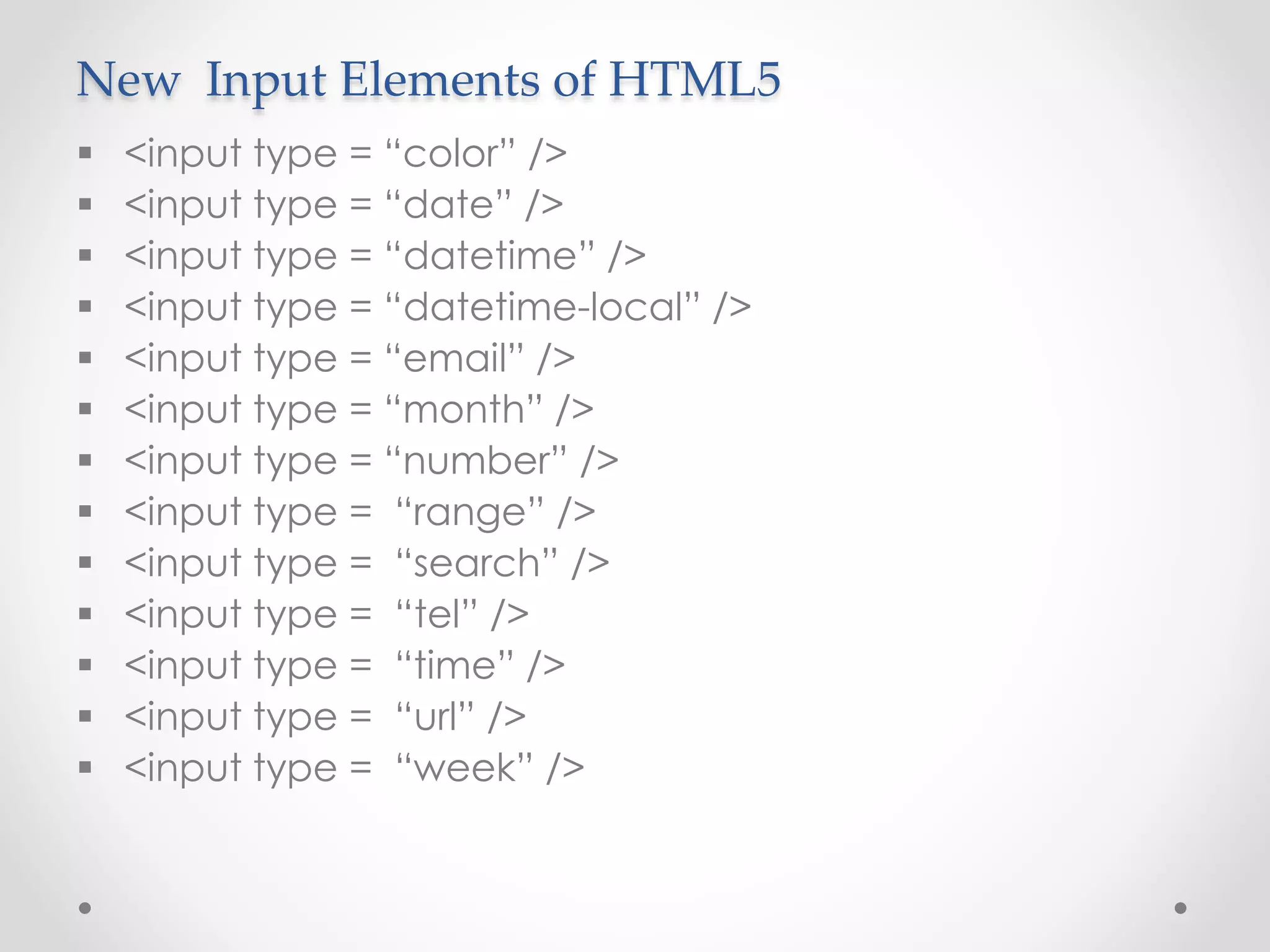 New Input Elements of HTML5
 <input type = “color” />
 <input type = “date” />
 <input type = “datetime” />
 <input type = “datetime-local” />
 <input type = “email” />
 <input type = “month” />
 <input type = “number” />
 <input type = “range” />
 <input type = “search” />
 <input type = “tel” />
 <input type = “time” />
 <input type = “url” />
 <input type = “week” />
 