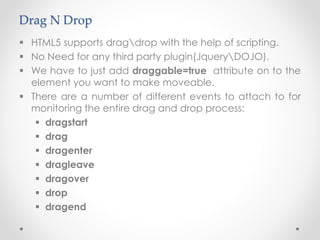 Drag N Drop
 HTML5 supports dragdrop with the help of scripting.
 No Need for any third party plugin(JqueryDOJO).
 We have to just add draggable=true attribute on to the
element you want to make moveable.
 There are a number of different events to attach to for
monitoring the entire drag and drop process:
 dragstart
 drag
 dragenter
 dragleave
 dragover
 drop
 dragend
 