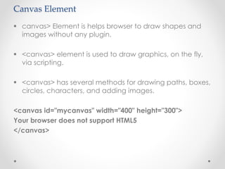 Canvas Element
 canvas> Element is helps browser to draw shapes and
images without any plugin.
 <canvas> element is used to draw graphics, on the fly,
via scripting.
 <canvas> has several methods for drawing paths, boxes,
circles, characters, and adding images.
<canvas id="mycanvas" width="400" height="300">
Your browser does not support HTML5
</canvas>
 