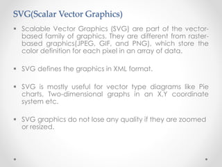 SVG(Scalar Vector Graphics)
 Scalable Vector Graphics (SVG) are part of the vector-
based family of graphics. They are different from raster-
based graphics(JPEG, GIF, and PNG), which store the
color definition for each pixel in an array of data.
 SVG defines the graphics in XML format.
 SVG is mostly useful for vector type diagrams like Pie
charts, Two-dimensional graphs in an X,Y coordinate
system etc.
 SVG graphics do not lose any quality if they are zoomed
or resized.
 