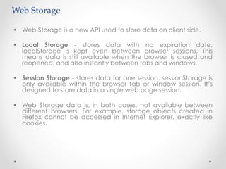 Web Storage
 Web Storage is a new API used to store data on client side.
 Local Storage - stores data with no expiration date.
localStorage is kept even between browser sessions. This
means data is still available when the browser is closed and
reopened, and also instantly between tabs and windows.
 Session Storage - stores data for one session. sessionStorage is
only available within the browser tab or window session. It’s
designed to store data in a single web page session.
 Web Storage data is, in both cases, not available between
different browsers. For example, storage objects created in
Firefox cannot be accessed in Internet Explorer, exactly like
cookies.
 