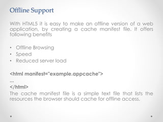 Offline Support
With HTML5 it is easy to make an offline version of a web
application, by creating a cache manifest file. It offers
following benefits
• Offline Browsing
• Speed
• Reduced server load
<html manifest="example.appcache">
...
</html>
The cache manifest file is a simple text file that lists the
resources the browser should cache for offline access.
 