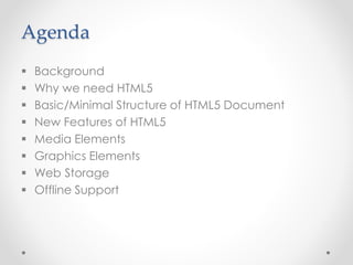 Agenda
 Background
 Why we need HTML5
 Basic/Minimal Structure of HTML5 Document
 New Features of HTML5
 Media Elements
 Graphics Elements
 Web Storage
 Offline Support
 