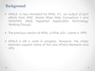 Background
 HTML5 is new standard for HTML. It’s an output of joint
efforts from W3C (World Wide Web Consortium ) and
WHATWG (Web Hypertext Application Technology
Working Group).
 The previous version of HTML, is HTML 4.01, came in 1999.
 HTML5 is still a work in progress. However, the major
browsers support many of the new HTML5 elements and
APIs.
 