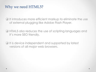  It introduces more efficient markup to eliminate the use
of external plugging like Adobe Flash Player.
 HTML5 also reduces the use of scripting languages and
it’s more SEO friendly.
 It is device independent and supported by latest
versions of all major web browsers.
Why we need HTML5?
 