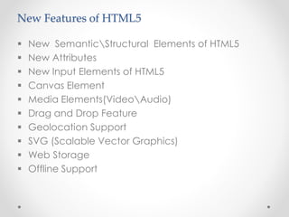 New Features of HTML5
 New SemanticStructural Elements of HTML5
 New Attributes
 New Input Elements of HTML5
 Canvas Element
 Media Elements(VideoAudio)
 Drag and Drop Feature
 Geolocation Support
 SVG (Scalable Vector Graphics)
 Web Storage
 Offline Support
 