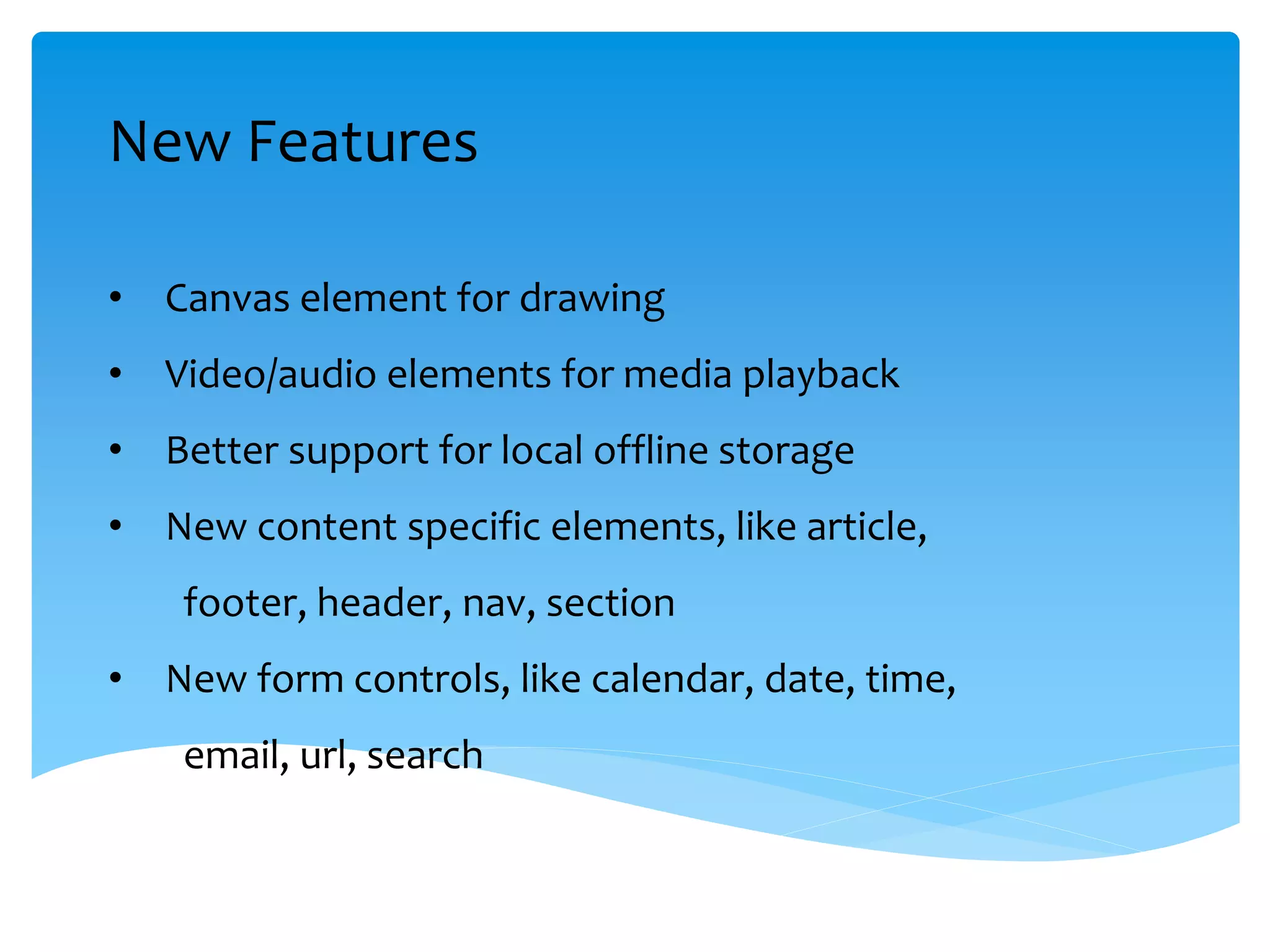 New Features
• Canvas element for drawing
• Video/audio elements for media playback
• Better support for local offline storage
• New content specific elements, like article,
footer, header, nav, section
• New form controls, like calendar, date, time,
email, url, search
 