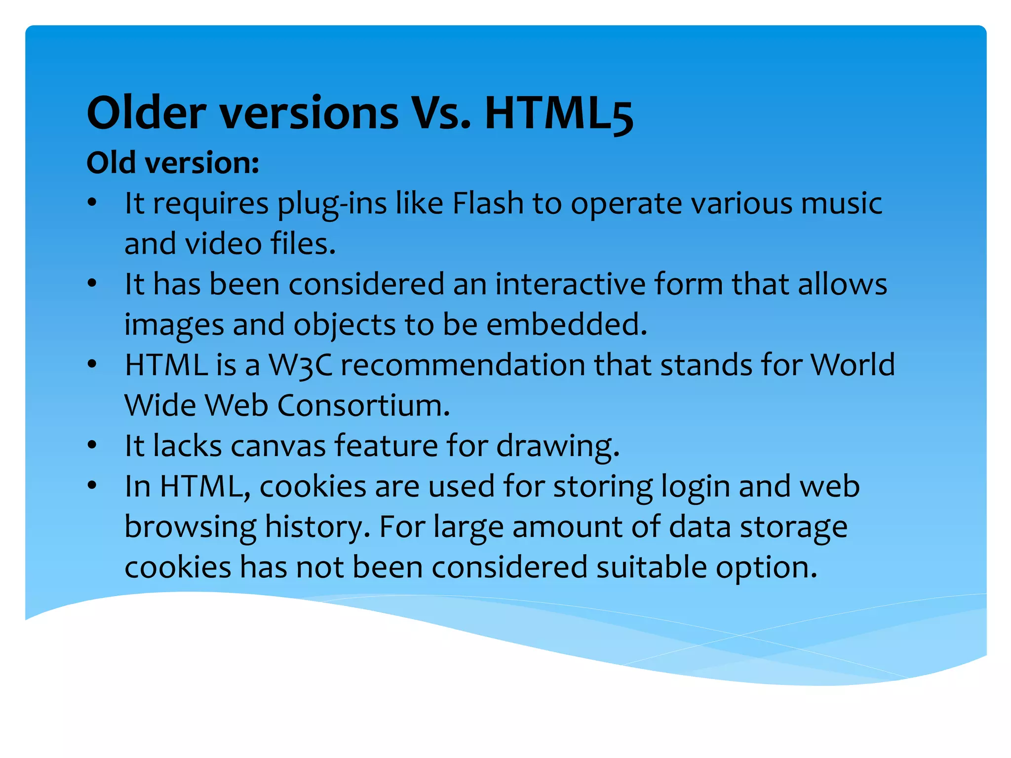 Older versions Vs. HTML5
Old version:
• It requires plug-ins like Flash to operate various music
and video files.
• It has been considered an interactive form that allows
images and objects to be embedded.
• HTML is a W3C recommendation that stands for World
Wide Web Consortium.
• It lacks canvas feature for drawing.
• In HTML, cookies are used for storing login and web
browsing history. For large amount of data storage
cookies has not been considered suitable option.
 