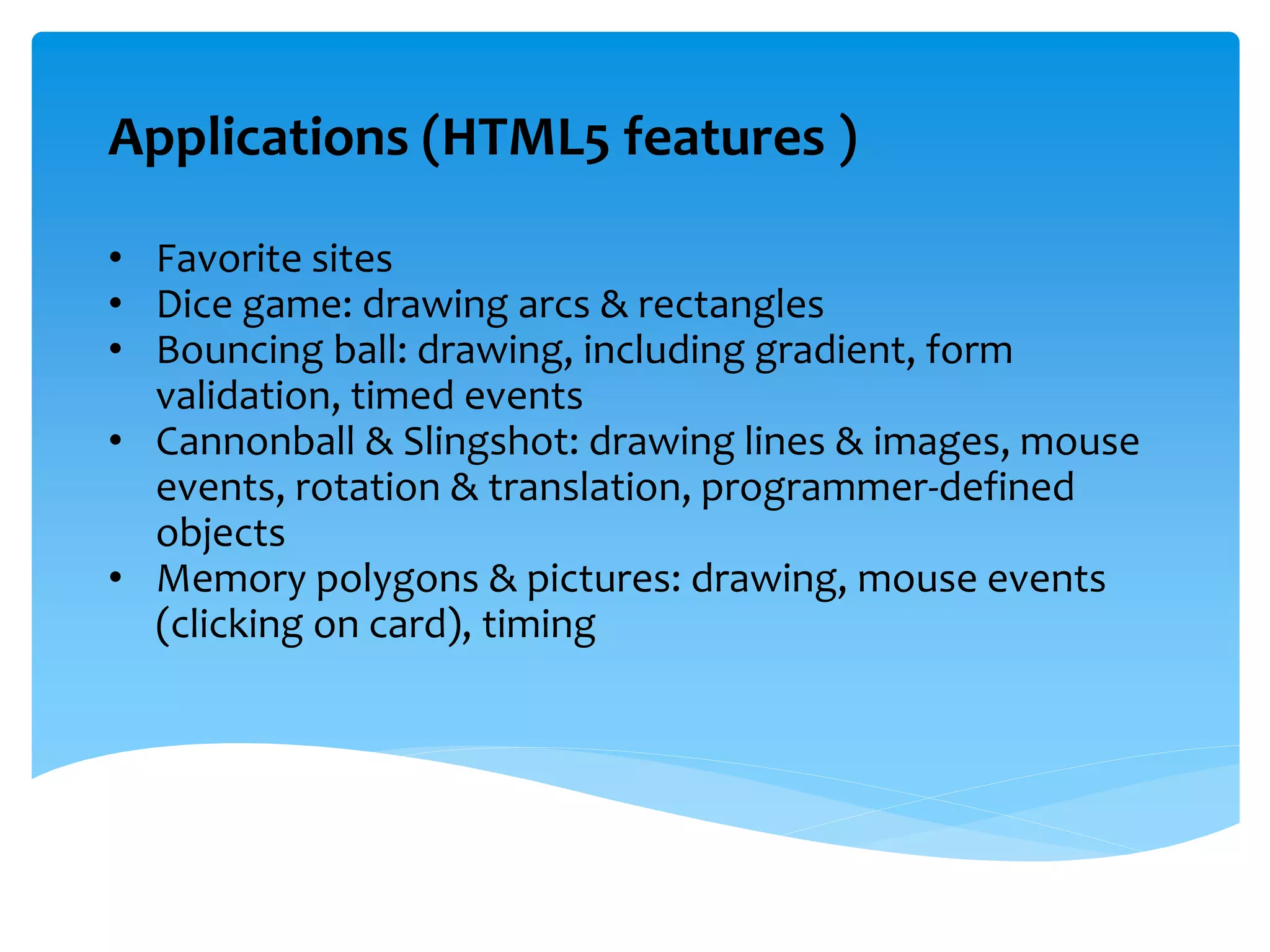 Applications (HTML5 features )
• Favorite sites
• Dice game: drawing arcs & rectangles
• Bouncing ball: drawing, including gradient, form
validation, timed events
• Cannonball & Slingshot: drawing lines & images, mouse
events, rotation & translation, programmer-defined
objects
• Memory polygons & pictures: drawing, mouse events
(clicking on card), timing
 