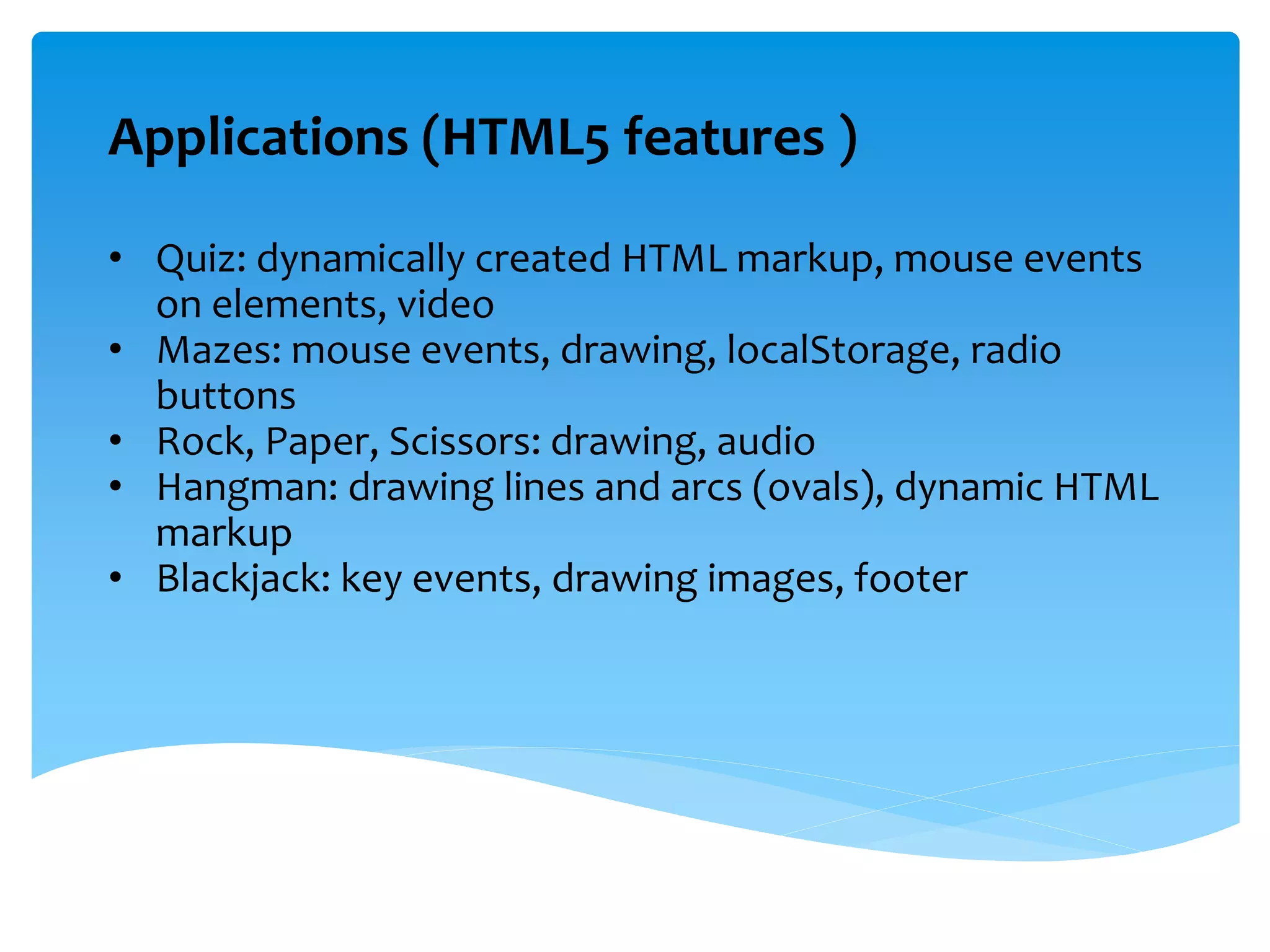 Applications (HTML5 features )
• Quiz: dynamically created HTML markup, mouse events
on elements, video
• Mazes: mouse events, drawing, localStorage, radio
buttons
• Rock, Paper, Scissors: drawing, audio
• Hangman: drawing lines and arcs (ovals), dynamic HTML
markup
• Blackjack: key events, drawing images, footer
 