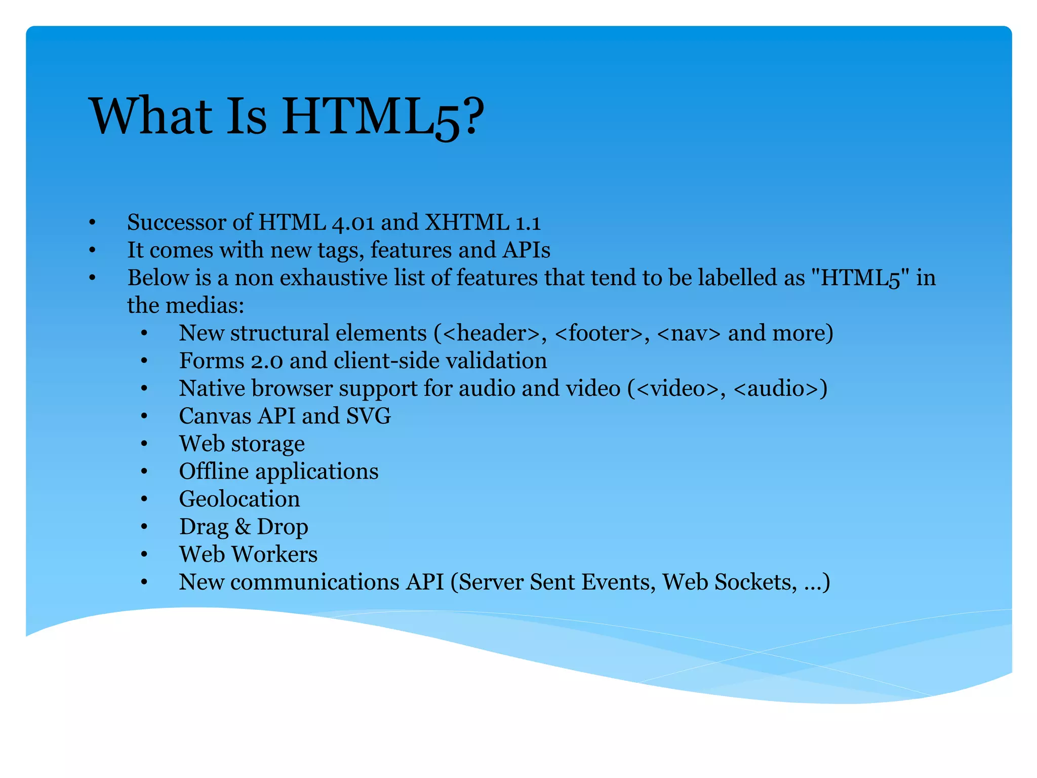 What Is HTML5?
• Successor of HTML 4.01 and XHTML 1.1
• It comes with new tags, features and APIs
• Below is a non exhaustive list of features that tend to be labelled as "HTML5" in
the medias:
• New structural elements (<header>, <footer>, <nav> and more)
• Forms 2.0 and client-side validation
• Native browser support for audio and video (<video>, <audio>)
• Canvas API and SVG
• Web storage
• Offline applications
• Geolocation
• Drag & Drop
• Web Workers
• New communications API (Server Sent Events, Web Sockets, …)
 