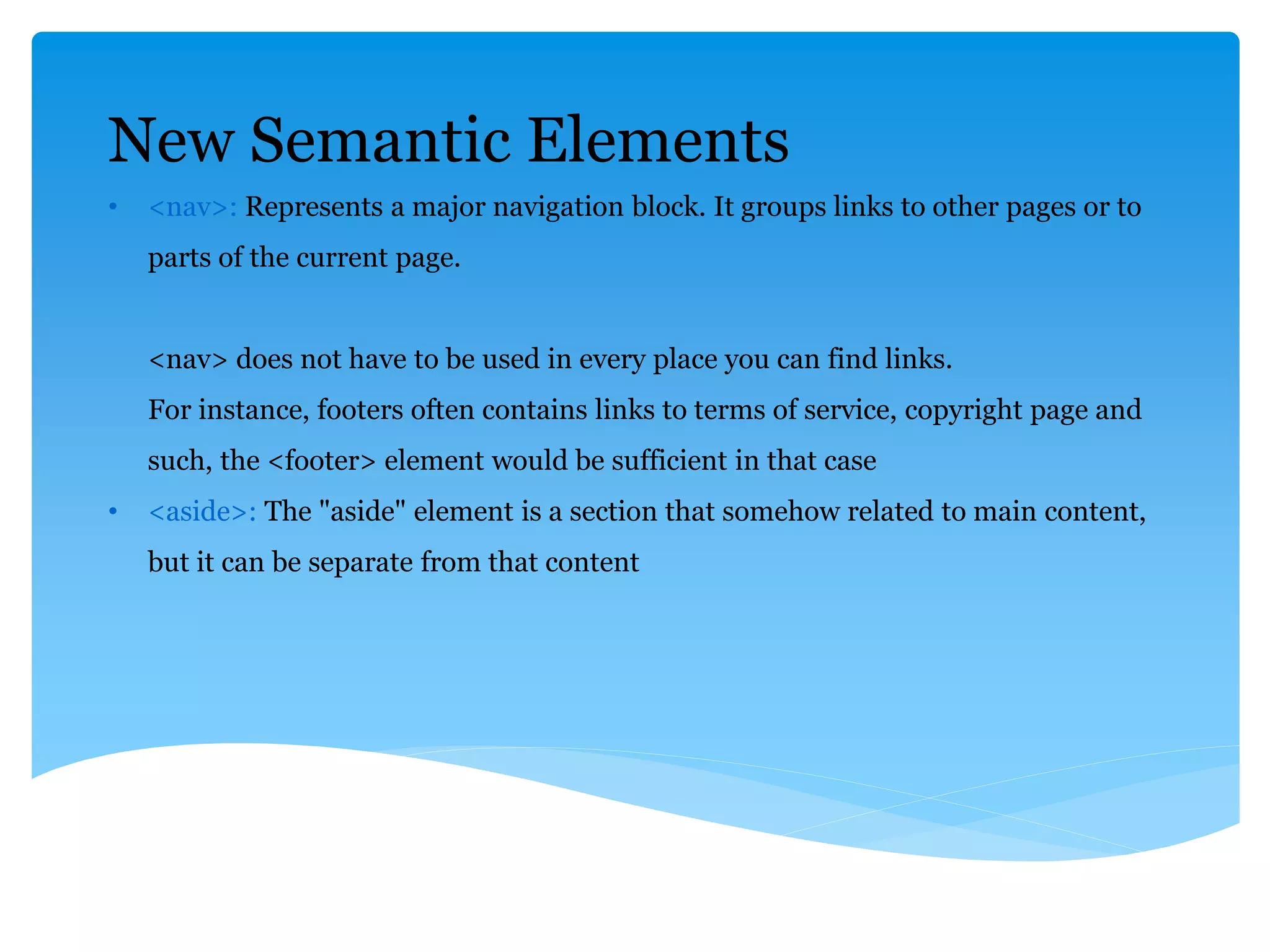 New Semantic Elements
• <nav>: Represents a major navigation block. It groups links to other pages or to
parts of the current page.
<nav> does not have to be used in every place you can find links.
For instance, footers often contains links to terms of service, copyright page and
such, the <footer> element would be sufficient in that case
• <aside>: The "aside" element is a section that somehow related to main content,
but it can be separate from that content
 