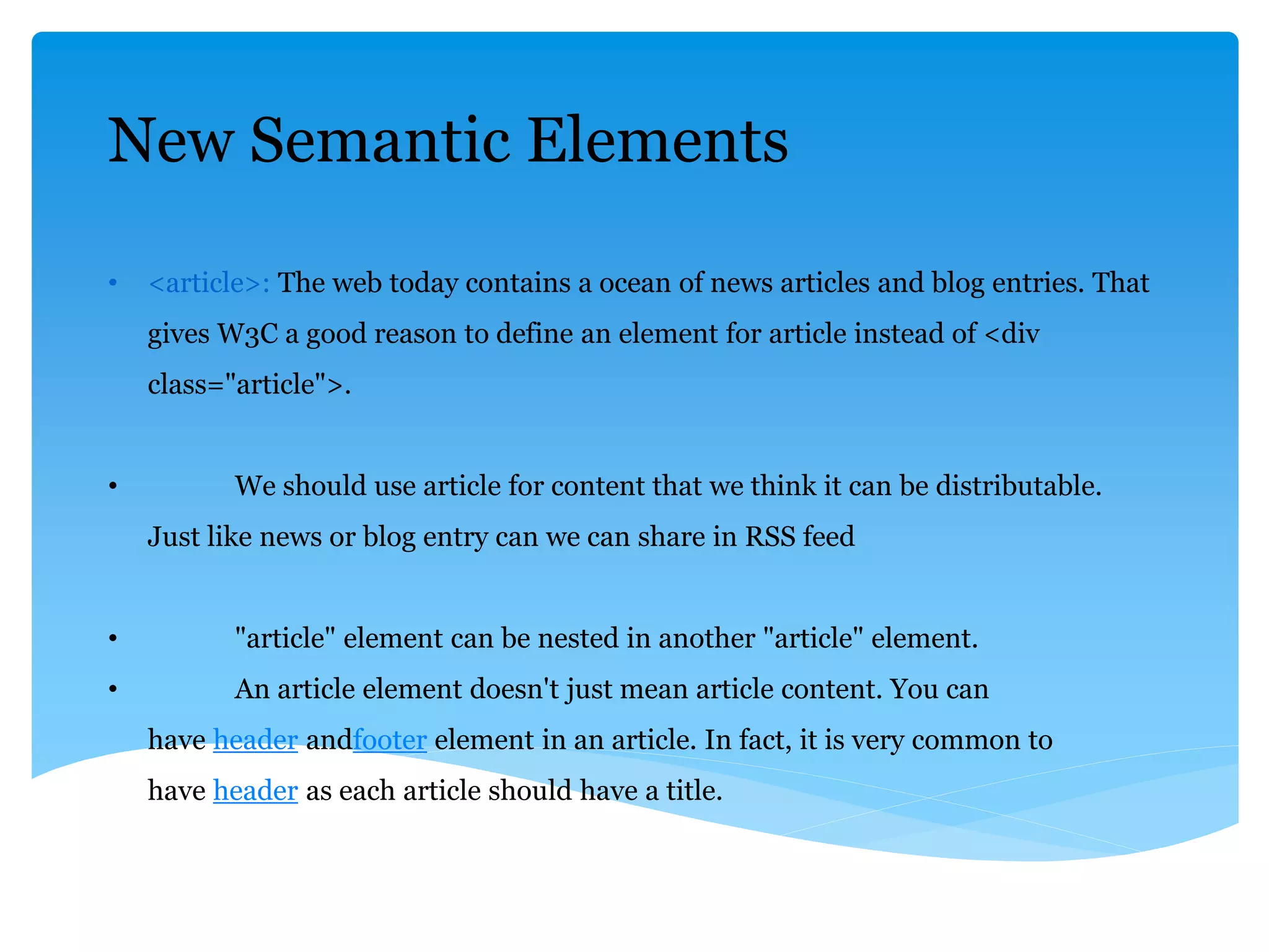 New Semantic Elements
• <article>: The web today contains a ocean of news articles and blog entries. That
gives W3C a good reason to define an element for article instead of <div
class="article">.
• We should use article for content that we think it can be distributable.
Just like news or blog entry can we can share in RSS feed
• "article" element can be nested in another "article" element.
• An article element doesn't just mean article content. You can
have header andfooter element in an article. In fact, it is very common to
have header as each article should have a title.
 