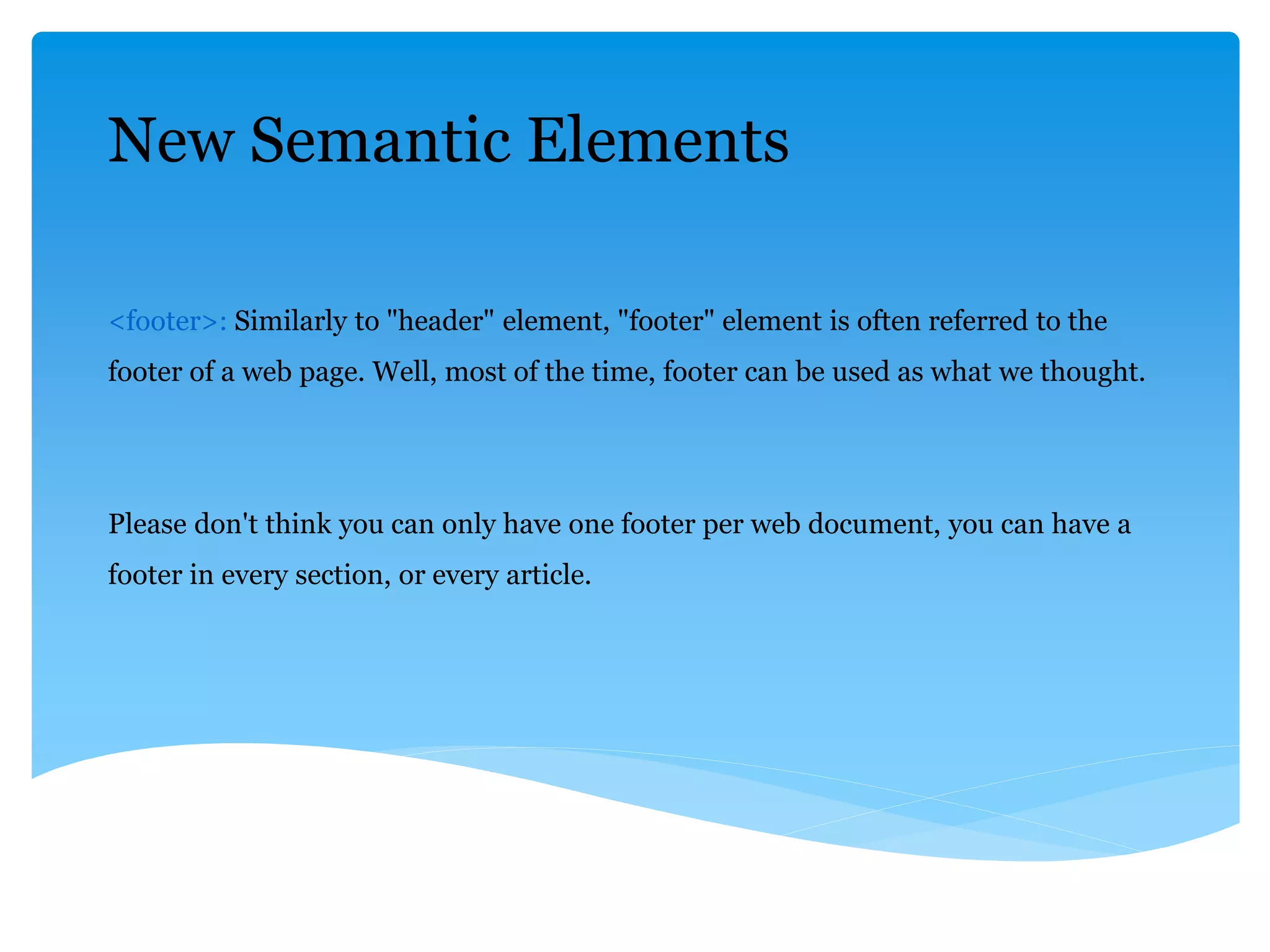 New Semantic Elements
<footer>: Similarly to "header" element, "footer" element is often referred to the
footer of a web page. Well, most of the time, footer can be used as what we thought.
Please don't think you can only have one footer per web document, you can have a
footer in every section, or every article.
 