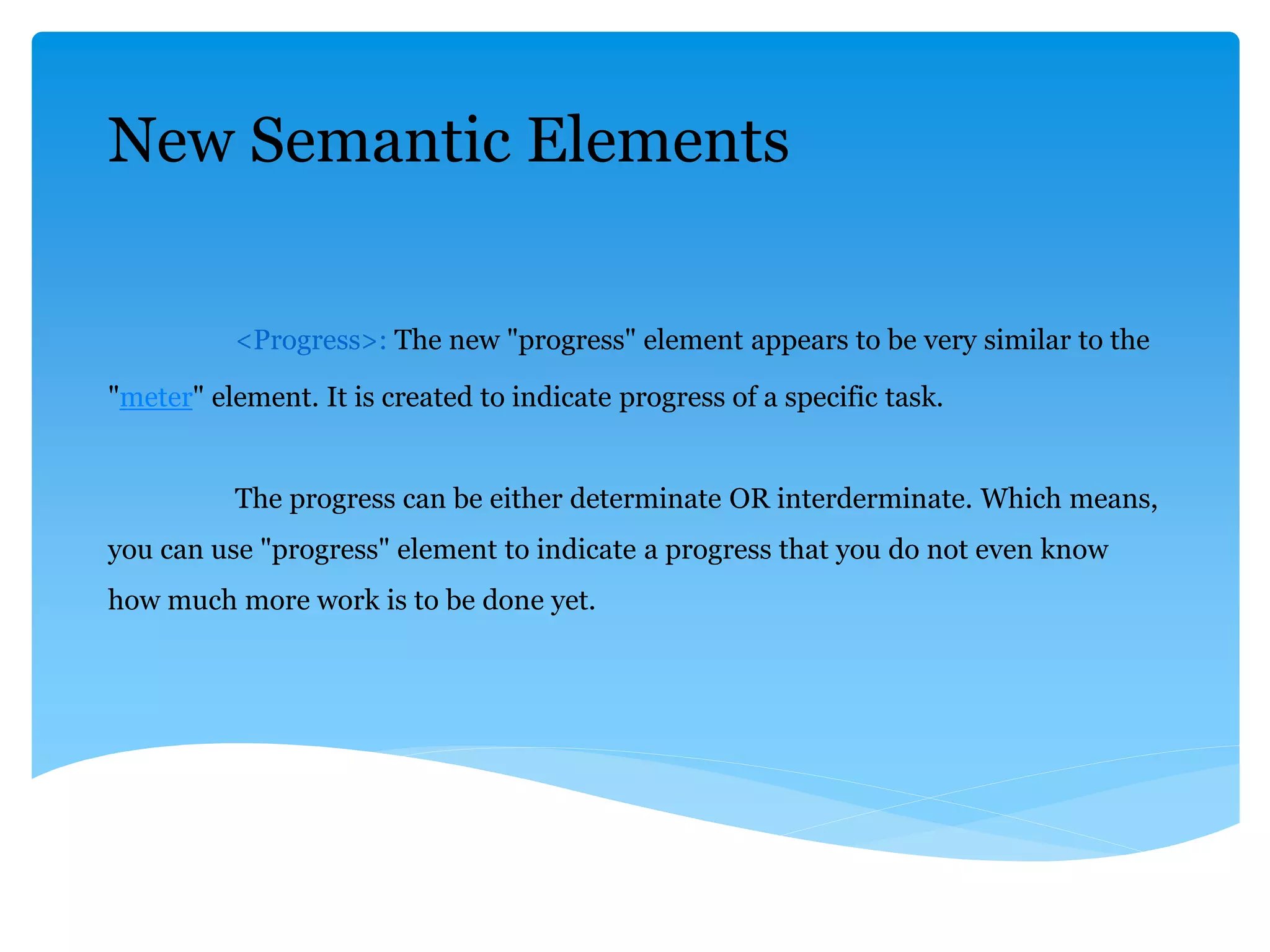 New Semantic Elements
<Progress>: The new "progress" element appears to be very similar to the
"meter" element. It is created to indicate progress of a specific task.
The progress can be either determinate OR interderminate. Which means,
you can use "progress" element to indicate a progress that you do not even know
how much more work is to be done yet.
 