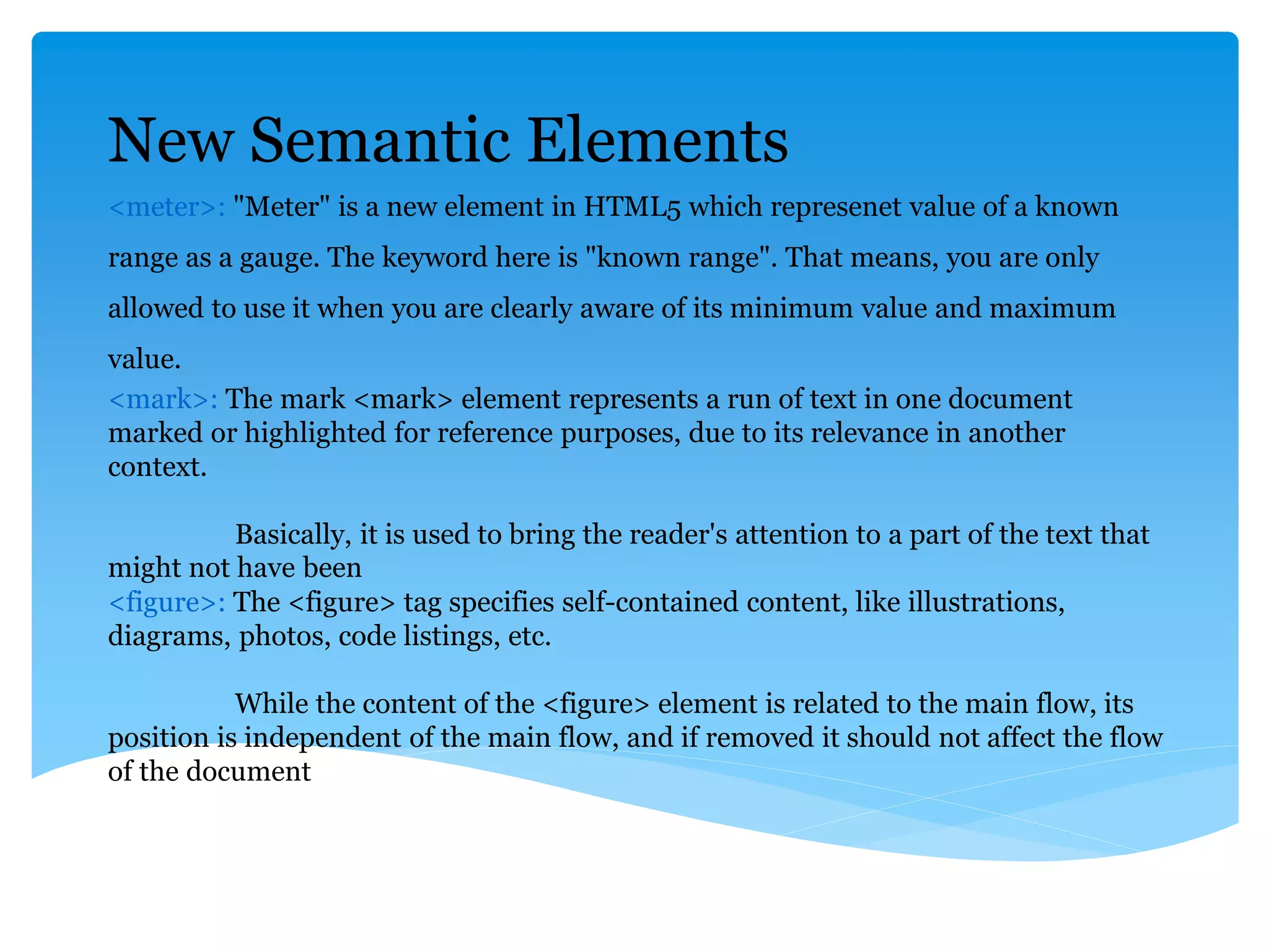 New Semantic Elements
<meter>: "Meter" is a new element in HTML5 which represenet value of a known
range as a gauge. The keyword here is "known range". That means, you are only
allowed to use it when you are clearly aware of its minimum value and maximum
value.
<mark>: The mark <mark> element represents a run of text in one document
marked or highlighted for reference purposes, due to its relevance in another
context.
Basically, it is used to bring the reader's attention to a part of the text that
might not have been
<figure>: The <figure> tag specifies self-contained content, like illustrations,
diagrams, photos, code listings, etc.
While the content of the <figure> element is related to the main flow, its
position is independent of the main flow, and if removed it should not affect the flow
of the document
 