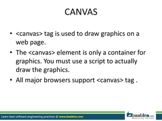 CANVAS
• <canvas> tag is used to draw graphics on a
web page.
• The <canvas> element is only a container for
graphics. You must use a script to actually
draw the graphics.
• All major browsers support <canvas> tag .
 