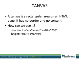 CANVAS
• A canvas is a rectangular area on an HTML
page. It has no border and no content.
• How can we use it?
<canvas id="myCanvas" width="200"
height="100"></canvas>
 