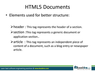 HTML5 Documents
• Elements used for better structure:
header : This tag represents the header of a section.
section :This tag represents a generic document or
application section..
article : This tag represents an independent piece of
content of a document, such as a blog entry or newspaper
article.
 