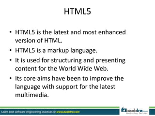 HTML5
• HTML5 is the latest and most enhanced
version of HTML.
• HTML5 is a markup language.
• It is used for structuring and presenting
content for the World Wide Web.
• Its core aims have been to improve the
language with support for the latest
multimedia.
 