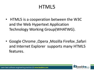 HTML5
• HTML5 is a cooperation between the W3C
and the Web Hypertext Application
Technology Working Group(WHATWG).
• Google Chrome ,Opera ,Mozilla Firefox ,Safari
and Internet Explorer supports many HTML5
features.
 
