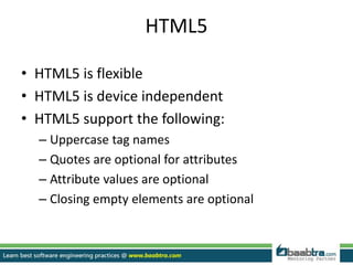 HTML5
• HTML5 is flexible
• HTML5 is device independent
• HTML5 support the following:
– Uppercase tag names
– Quotes are optional for attributes
– Attribute values are optional
– Closing empty elements are optional
 