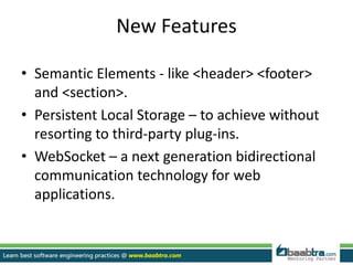 New Features
• Semantic Elements - like <header> <footer>
and <section>.
• Persistent Local Storage – to achieve without
resorting to third-party plug-ins.
• WebSocket – a next generation bidirectional
communication technology for web
applications.
 