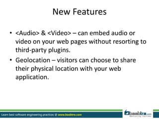 New Features
• <Audio> & <Video> – can embed audio or
video on your web pages without resorting to
third-party plugins.
• Geolocation – visitors can choose to share
their physical location with your web
application.
 