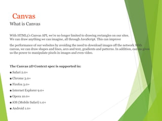 Canvas
What is Canvas
With HTML5’s Canvas API, we’re no longer limited to drawing rectangles on our sites.
We can draw anything we can imagine, all through JavaScript. This can improve
the performance of our websites by avoiding the need to download images off the network.With
canvas, we can draw shapes and lines, arcs and text, gradients and patterns. In addition, canvas gives
us the power to manipulate pixels in images and even video.
The Canvas 2D Context spec is supported in:
■ Safari 2.0+
■ Chrome 3.0+
■ Firefox 3.0+
■ Internet Explorer 9.0+
■ Opera 10.0+
■ iOS (Mobile Safari) 1.0+
■ Android 1.0+
 