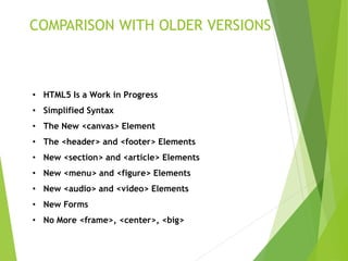 COMPARISON WITH OLDER VERSIONS
• HTML5 Is a Work in Progress
• Simplified Syntax
• The New <canvas> Element
• The <header> and <footer> Elements
• New <section> and <article> Elements
• New <menu> and <figure> Elements
• New <audio> and <video> Elements
• New Forms
• No More <frame>, <center>, <big>
 