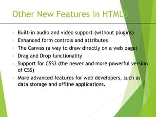 Other New Features in HTML5
 Built-in audio and video support (without plugins)
 Enhanced form controls and attributes
 The Canvas (a way to draw directly on a web page)
 Drag and Drop functionality
 Support for CSS3 (the newer and more powerful version
of CSS)
 More advanced features for web developers, such as
data storage and offline applications.
 