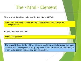 The <html> Element
This is what the <html> element looked like in XHTML:
<html xmlns="http://www.w3.org/1999/xhtml" xml:lang="en"
lang="en">
HTML5 simplifies this line:
<html lang="en">
The lang attribute in the <html> element declares which language the page
content is in. Though not strictly required, it should always be specified, as
it can assist search engines and screen readers.
 
