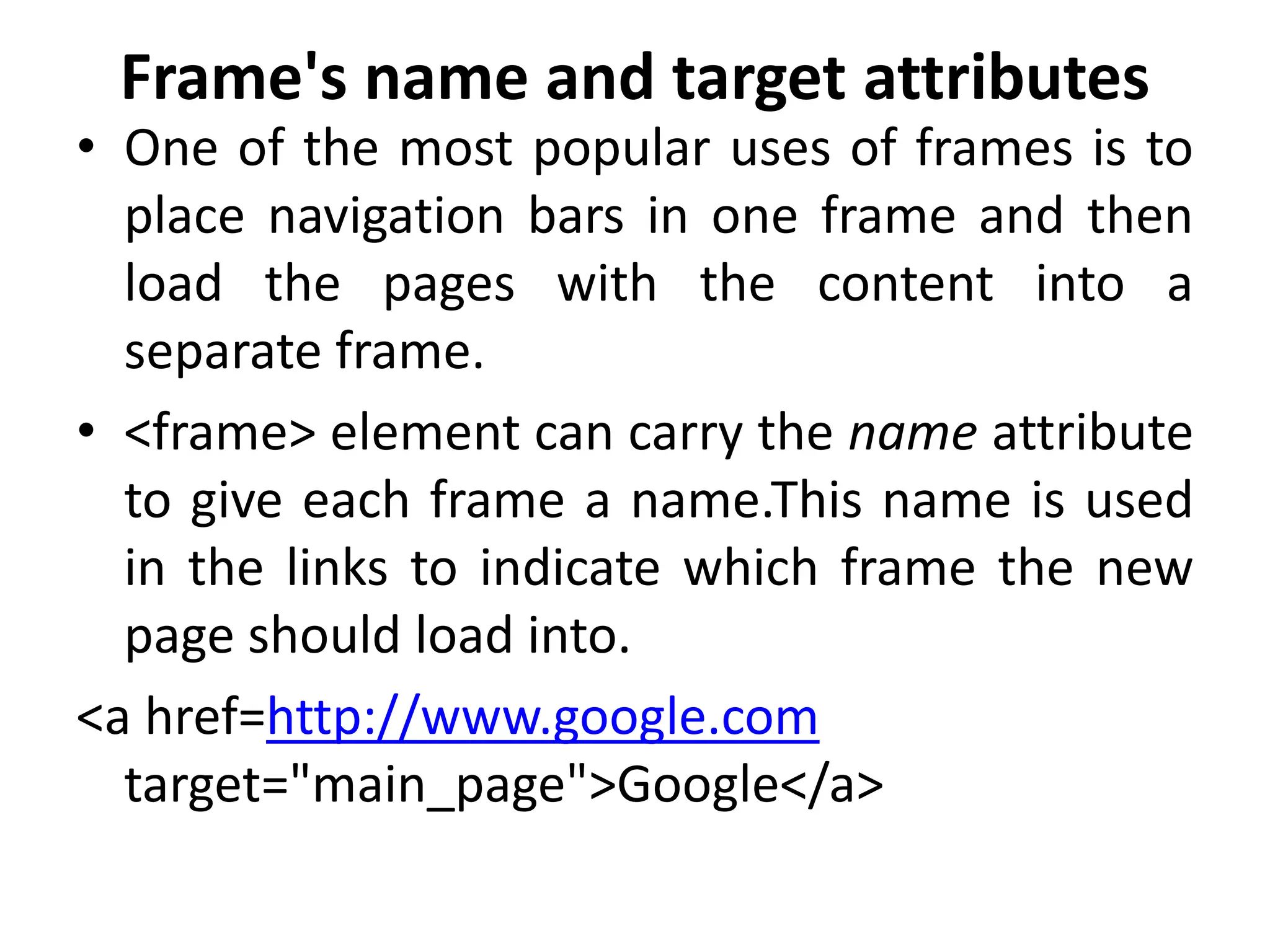 Frame's name and target attributes
• One of the most popular uses of frames is to
place navigation bars in one frame and then
load the pages with the content into a
separate frame.
• <frame> element can carry the name attribute
to give each frame a name.This name is used
in the links to indicate which frame the new
page should load into.
<a href=http://www.google.com
target="main_page">Google</a>
 